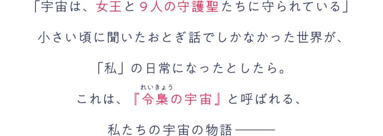 「宇宙は、女王と9人の守護聖たちに守られている」小さい頃に聞いたおとぎ話でしかなかった世界が、「私」の日常になったとしたら。これは、『令梟の宇宙』と呼ばれる、私たちの宇宙の物語―――