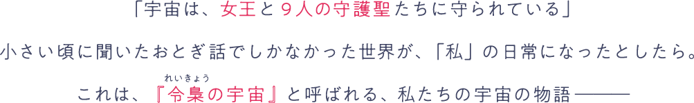 「宇宙は、女王と9人の守護聖たちに守られている」小さい頃に聞いたおとぎ話でしかなかった世界が、「私」の日常になったとしたら。これは、『令梟の宇宙』と呼ばれる、私たちの宇宙の物語―――