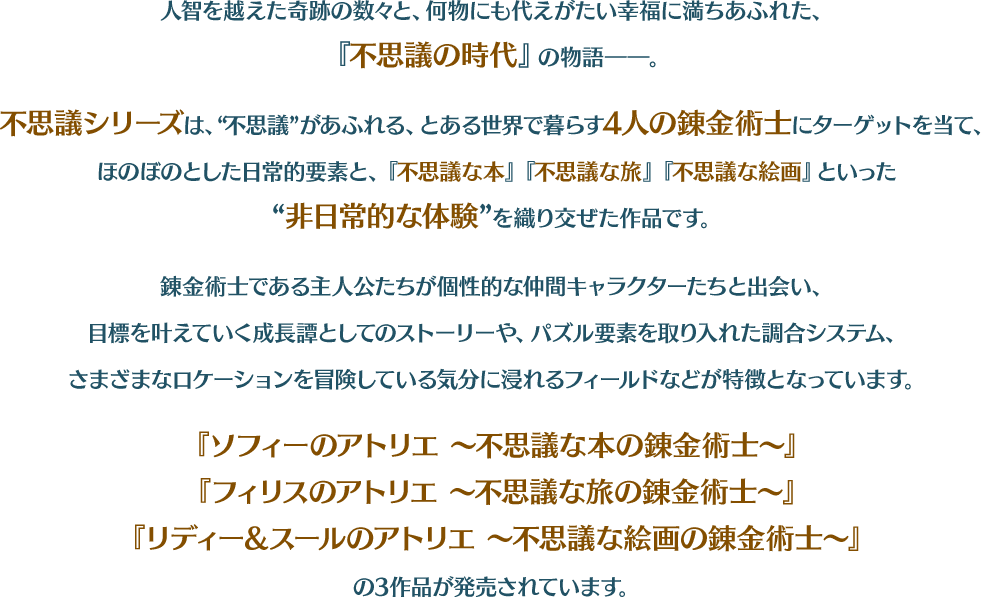 人智を越えた奇跡の数々と、何物にも代えがたい幸福に満ちあふれた、『不思議の時代』の物語――。 不思議シリーズは、“不思議”があふれる、とある世界で暮らす4人の錬金術士にターゲットを当て、ほのぼのとした日常的要素と、『不思議な本』『不思議な旅』『不思議な絵画』といった“非日常的な体験”を織り交ぜた作品です。 錬金術士である主人公たちが個性的な仲間キャラクターたちと出会い、目標を叶えていく成長譚としてのストーリーや、パズル要素を取り入れた調合システム、さまざまなロケーションを冒険している気分に浸れるフィールドなどが特徴となっています。 『ソフィーのアトリエ ～不思議な本の錬金術士～』 『フィリスのアトリエ ～不思議な旅の錬金術士～』 『リディー&スールのアトリエ ～不思議な絵画の錬金術士～』 の3作品が発売されています。