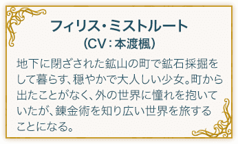 フィリス・ミストルート（CV：本渡楓） 下に閉ざされた鉱山の町で鉱石採掘をして暮らす、穏やかで大人しい少女。町から出たことがなく、外の世界に憧れを抱いていたが、錬金術を知り広い世界を旅することになる。