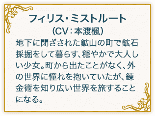 フィリス・ミストルート（CV：本渡楓） 下に閉ざされた鉱山の町で鉱石採掘をして暮らす、穏やかで大人しい少女。町から出たことがなく、外の世界に憧れを抱いていたが、錬金術を知り広い世界を旅することになる。