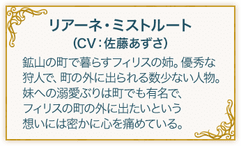 リアーネ・ミストルート（CV：佐藤あずさ） 鉱山の町で暮らすフィリスの姉。優秀な狩人で、町の外に出られる数少ない人物。妹への溺愛ぶりは町でも有名で、フィリスの町の外に出たいという想いには密かに心を痛めている。