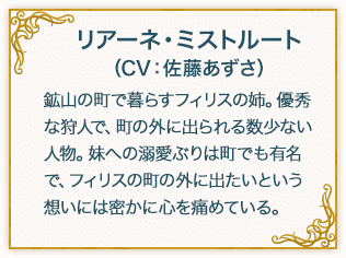 リアーネ・ミストルート（CV：佐藤あずさ） 鉱山の町で暮らすフィリスの姉。優秀な狩人で、町の外に出られる数少ない人物。妹への溺愛ぶりは町でも有名で、フィリスの町の外に出たいという想いには密かに心を痛めている。