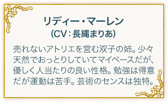 リディー・マーレン（CV：長縄まりあ） 売れないアトリエを営む双子の姉。少々天然でおっとりしていてマイペースだが、優しく人当たりの良い性格。勉強は得意だが運動は苦手。芸術のセンスは独特。