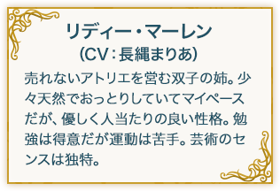 スール・マーレン（CV：赤尾ひかる） 売れないアトリエを営む双子の妹。明るくおてんばで、いたずら好きの小悪魔的な一面も。天才肌で物事が全体的に大ざっぱ。虫が大の苦手。