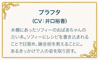 プラフタ（CV：井口裕香） 本棚にあったソフィーのおばあちゃんの古い本。ソフィーにレシピを書き込まれることで目覚め、錬金術を教えることに。あるきっかけで人の姿を取り戻す。