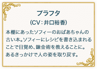 プラフタ（CV：井口裕香） 本棚にあったソフィーのおばあちゃんの古い本。ソフィーにレシピを書き込まれることで目覚め、錬金術を教えることに。あるきっかけで人の姿を取り戻す。