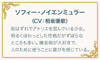 ソフィー・ノイエンミュラー（CV：相坂優歌） 街はずれでアトリエを営んでいる少女。 明るくほわっとした性格だがずぼらなところも多い。錬金術が大好きで、人のために使うことに喜びを感じている。