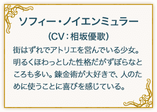 ソフィー・ノイエンミュラー（CV：相坂優歌） 街はずれでアトリエを営んでいる少女。 明るくほわっとした性格だがずぼらなところも多い。錬金術が大好きで、人のために使うことに喜びを感じている。