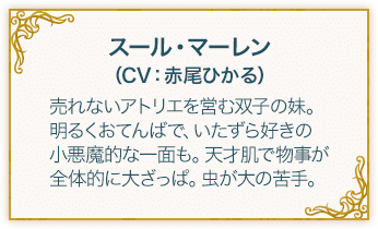 スール・マーレン（CV：赤尾ひかる） 売れないアトリエを営む双子の妹。明るくおてんばで、いたずら好きの小悪魔的な一面も。天才肌で物事が全体的に大ざっぱ。虫が大の苦手。