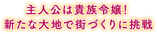 主人公は貴族令嬢！新たな大地で街づくりに挑戦