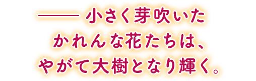 ——小さく芽吹いたかれんな花たちは、やがて大樹となり輝く。