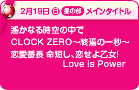 2/19昼メインタイトル:遙かなる時空の中で、CLOCK ZERO〜終焉の一秒〜、恋愛番長 命短し、恋せよ乙女! Love is Power