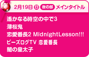 2/19夜メインタイトル:遙かなる時空の中で3、薄桜鬼、恋愛番長2 Midnight Lesson!!!、ビーズログTV 恋愛番長、闇の皇太子