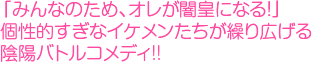 「みんなのため、オレが闇皇になる！」個性的すぎなイケメンたちが繰り広げる陰陽バトルコメディ!!