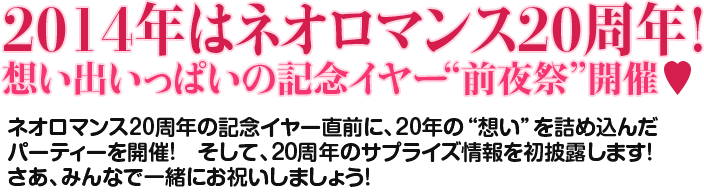 2014年はネオロマンス20周年！ 想い出いっぱいの記念イヤー前夜祭開催！ネオロマンス20周年の記念イヤー直前に、２０年の想いを詰め込んだパーティーを開催！ そして、20周年のサプライズ情報を初披露します！ さあ、みんなで一緒にお祝いしましょう！