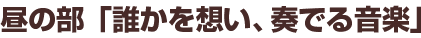 昼の部「誰かを想い、奏でる音楽」