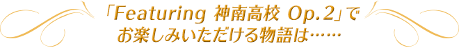 「Featuring 神南高校 Op.２」でお楽しみいただける物語は……