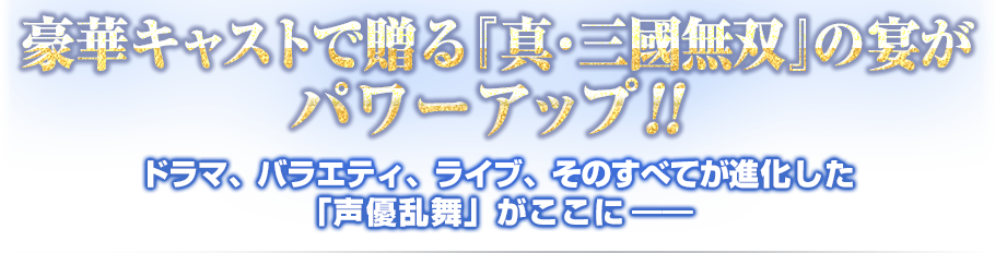 豪華キャストで贈る『真・三國無双』の宴がパワーアップ!!
ドラマ、バラエティ、ライブ、そのすべてが進化した「声優乱舞」がここに――