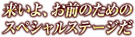 来いよ、お前のためのスペシャルステージだ