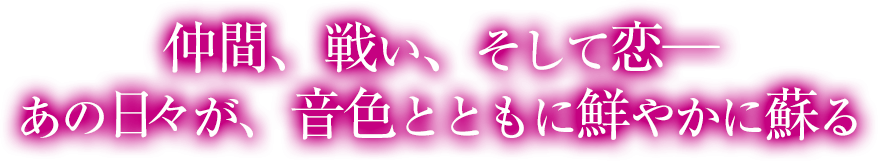 仲間、戦い、そして恋─ あの日が、音色とともに鮮やかに蘇る