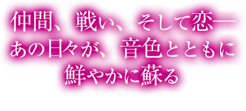 仲間、戦い、そして恋─ あの日が、音色とともに鮮やかに蘇る