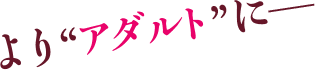 より“アダルト”に??