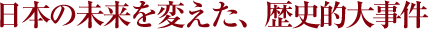 日本の未来を変えた歴史的大事件