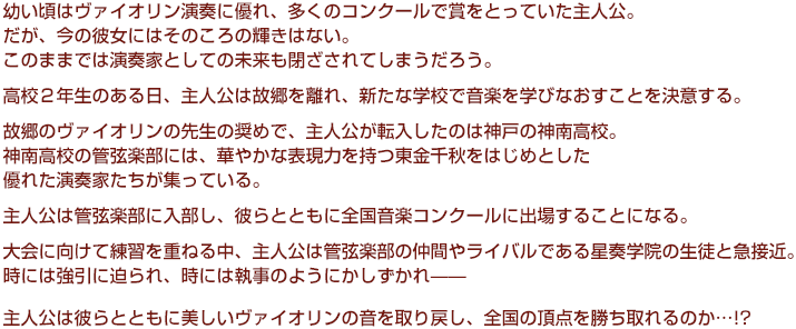 
幼い頃はヴァイオリン演奏に優れ、多くのコンクールで賞をとっていた主人公。
だが、今の彼女にはそのころの輝きはない。
  このままでは演奏家としての未来も閉ざされてしまうだろう。
  高校２年生のある日、主人公は故郷を離れ、新たな学校で音楽を学びなおすことを決意する。
  故郷のヴァイオリンの先生の奨めで、主人公が転入したのは神戸の神南高校。
  神南高校の管弦楽部には、華やかな表現力を持つ東金千秋をはじめとした優れた演奏家たちが集っている。
  主人公は管弦楽部に入部し、彼らとともに全国音楽コンクールに出場することになる。
  大会に向けて練習を重ねる中、主人公は管弦楽部の仲間やライバルである星奏学院の生徒と急接近。
  時には強引に迫られ、時には執事のようにかしずかれ——
  主人公は彼らとともに美しいヴァイオリンの音を取り戻し、全国の頂点を勝ち取れるのか…!?
  