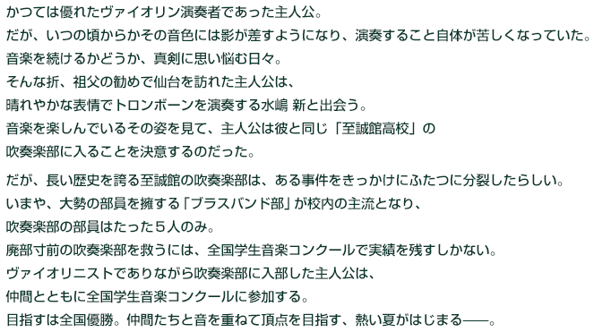 
かつては優れたヴァイオリン演奏者であった主人公。

だが、いつの頃からかその音色には影が差すようになり、演奏すること自体が苦しくなっていた。

音楽を続けるかどうか、真剣に思い悩む日々。

そんな折、祖父の勧めで仙台を訪れた主人公は、晴れやかな表情でトロンボーンを演奏する水嶋 新と出会う。

音楽を楽しんでいるその姿を見て、主人公は彼と同じ「至誠館高校」の吹奏楽部に入ることを決意するのだった。



だが、長い歴史を誇る至誠館の吹奏楽部は、ある事件をきっかけにふたつに分裂したらしい。

いまや、大勢の部員を擁する「ブラスバンド部」が校内の主流となり、吹奏楽部の部員はたった５人のみ。

廃部寸前の吹奏楽部を救うには、全国学生音楽コンクールで実績を残すしかない。

ヴァイオリニストでありながら吹奏楽部に入部した主人公は、

仲間とともに全国学生音楽コンクールに参加する。

目指すは全国優勝。仲間たちと音を重ねて頂点を目指す、熱い夏がはじまる——。


  