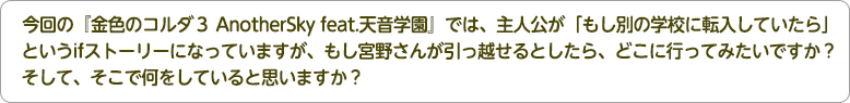 4：今回の『金色のコルダ３ AnotherSky feat.天音学園』では、主人公が「もし別の学校に転入していたら」というifストーリーになっていますが、もし宮野さんが引っ越せるとしたら、どこに行ってみたいですか？そして、そこで何をしていると思いますか？