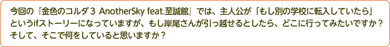 4：今回の『金色のコルダ３ AnotherSky feat.至誠館』では、主人公が「もし別の学校に転入していたら」というifストーリーになっていますが、もし岸尾さんが引っ越せるとしたら、どこに行ってみたいですか？そして、そこで何をしていると思いますか？