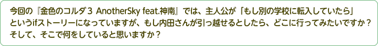 4：今回の『金色のコルダ３ AnotherSky feat.神南』では、主人公が「もし別の学校に転入していたら」というifストーリーになっていますが、もし内田さんが引っ越せるとしたら、どこに行ってみたいですか？そして、そこで何をしていると思いますか？