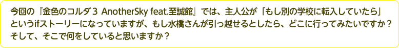 4：今回の『金色のコルダ３ AnotherSky feat.至誠館』では、主人公が「もし別の学校に転入していたら」というifストーリーになっていますが、もし水橋さんが引っ越せるとしたら、どこに行ってみたいですか？そして、そこで何をしていると思いますか？