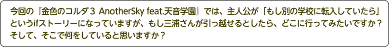 4：今回の『金色のコルダ３ AnotherSky feat.天音学園』では、主人公が「もし別の学校に転入していたら」というifストーリーになっていますが、もし三浦さんが引っ越せるとしたら、どこに行ってみたいですか？そして、そこで何をしていると思いますか？