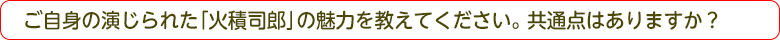 ご自身の演じられた「火積司郎」の魅力を教えてください。共通点はありますか？