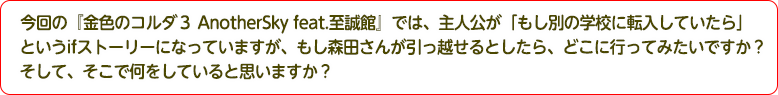 4：今回の『金色のコルダ３ AnotherSky feat.至誠館』では、主人公が「もし別の学校に転入していたら」というifストーリーになっていますが、もし森田さんが引っ越せるとしたら、どこに行ってみたいですか？そして、そこで何をしていると思いますか？