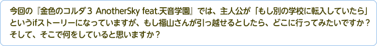 4：今回の『金色のコルダ３ AnotherSky feat.天音学園』では、主人公が「もし別の学校に転入していたら」というifストーリーになっていますが、もし福山さんが引っ越せるとしたら、どこに行ってみたいですか？そして、そこで何をしていると思いますか？