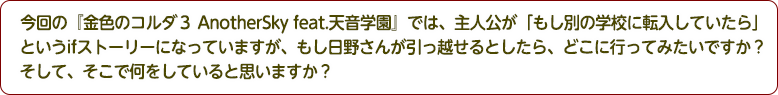 4：今回の『金色のコルダ３ AnotherSky feat.天音学園』では、主人公が「もし別の学校に転入していたら」というifストーリーになっていますが、もし日野さんが引っ越せるとしたら、どこに行ってみたいですか？そして、そこで何をしていると思いますか？