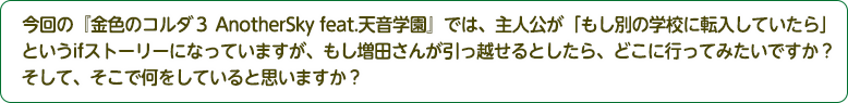 4：今回の『金色のコルダ３ AnotherSky feat.天音学園』では、主人公が「もし別の学校に転入していたら」というifストーリーになっていますが、もし増田さんが引っ越せるとしたら、どこに行ってみたいですか？そして、そこで何をしていると思いますか？