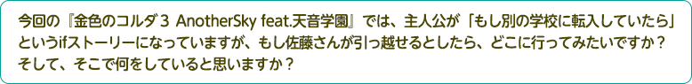 4：今回の『金色のコルダ３ AnotherSky feat.天音学園』では、主人公が「もし別の学校に転入していたら」というifストーリーになっていますが、もし佐藤さんが引っ越せるとしたら、どこに行ってみたいですか？そして、そこで何をしていると思いますか？