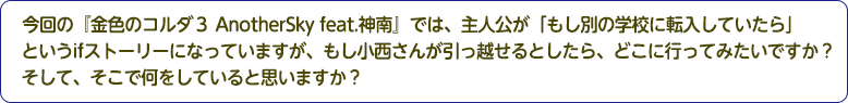 4：今回の『金色のコルダ３ AnotherSky feat.神南』では、主人公が「もし別の学校に転入していたら」というifストーリーになっていますが、もし小西さんが引っ越せるとしたら、どこに行ってみたいですか？そして、そこで何をしていると思いますか？