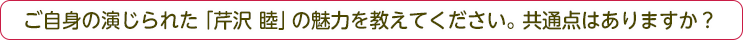 ご自身の演じられた「芹沢睦」の魅力を教えてください。共通点はありますか？