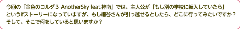 4：今回の『金色のコルダ３ AnotherSky feat.神南』では、主人公が「もし別の学校に転入していたら」というifストーリーになっていますが、もし細谷さんが引っ越せるとしたら、どこに行ってみたいですか？そして、そこで何をしていると思いますか？