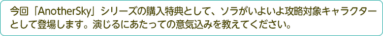 今回「AnotherSky」シリーズの購入特典として、ソラがいよいよ攻略対象キャラクターとして登場しました。演じるに当たっての意気込みを教えてください。