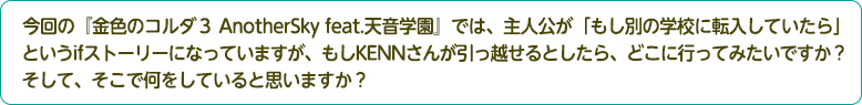 4：今回の『金色のコルダ３ AnotherSky feat.天音学園』では、主人公が「もし別の学校に転入していたら」というifストーリーになっていますが、もしKENNさんが引っ越せるとしたら、どこに行ってみたいですか？そして、そこで何をしていると思いますか？