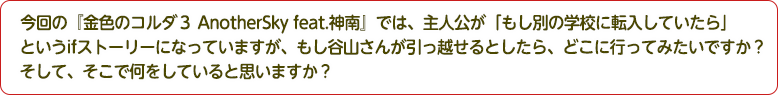 4：今回の『金色のコルダ３ AnotherSky feat.神南』では、主人公が「もし別の学校に転入していたら」というifストーリーになっていますが、もし谷山さんが引っ越せるとしたら、どこに行ってみたいですか？そして、そこで何をしていると思いますか？