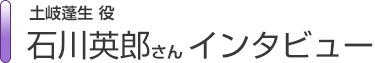 土岐蓬生役　石川英郎さんインタビュー