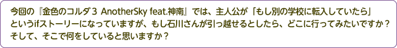 4：今回の『金色のコルダ３ AnotherSky feat.神南』では、主人公が「もし別の学校に転入していたら」というifストーリーになっていますが、もし石川さんが引っ越せるとしたら、どこに行ってみたいですか？そして、そこで何をしていると思いますか？