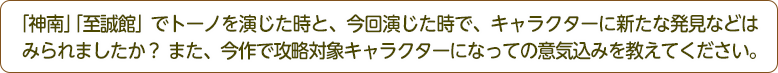 「神南」「至誠館」でトーノを演じた時と、今回演じた時で、キャラクターに新たな発見などはみられましたか？また、今作で攻略対象キャラクターになっての意気込みを教えてください。
